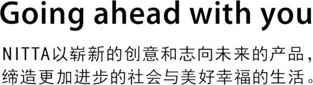 Going ahead with you NITTA以崭新的创意和志向未来的产品，缔造更加进步的社会与美好幸福的生活。