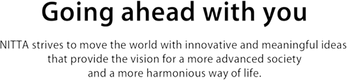 Going ahead with you NITTA strives to move the world with innovative and meaningful ideas that provide the vision for a more advanced society and a more harmonious way of life.